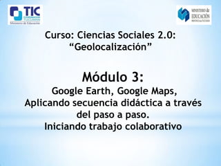 Curso: Ciencias Sociales 2.0:
         “Geolocalización”


            Módulo 3:
      Google Earth, Google Maps,
Aplicando secuencia didáctica a través
           del paso a paso.
    Iniciando trabajo colaborativo
 