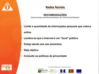RECOMENDAÇÕES
        Security Issues and Recommendations for Online Social Networks




• Limite a quantidade de informações pessoais que coloca

  online

• Lembre-se que a Internet é um “local” público

• Esteja atento aos aos estranhos

• Seja céptico

• Consulte as políticas de privacidade
 