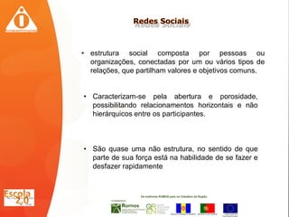 • estrutura social composta por pessoas ou
  organizações, conectadas por um ou vários tipos de
  relações, que partilham valores e objetivos comuns.


• Caracterizam-se pela abertura e porosidade,
  possibilitando relacionamentos horizontais e não
  hierárquicos entre os participantes.



• São quase uma não estrutura, no sentido de que
  parte de sua força está na habilidade de se fazer e
  desfazer rapidamente
 