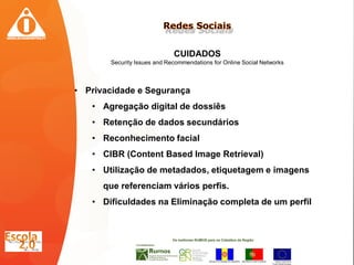 CUIDADOS
       Security Issues and Recommendations for Online Social Networks



• Privacidade e Segurança
   • Agregação digital de dossiês
   • Retenção de dados secundários
   • Reconhecimento facial
   • CIBR (Content Based Image Retrieval)
   • Utilização de metadados, etiquetagem e imagens
      que referenciam vários perfis.
   • Dificuldades na Eliminação completa de um perfil
 