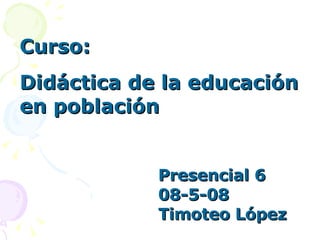 Curso:  Didáctica de la educación en población Presencial 6 08-5-08 Timoteo López 