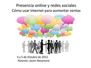 Presencia online y redes sociales
Cómo usar internet para aumentar ventas




  4 y 5 de Octubre de 2012
  Ponente: Javier Rocamora
 