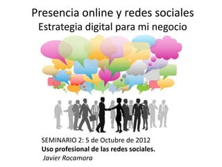 Presencia online y redes sociales
 Estrategia digital para mi negocio




  SEMINARIO 2: 5 de Octubre de 2012
  Uso profesional de las redes sociales.
  Javier Rocamora
 