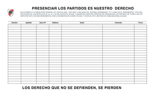 Nombre Apellido Socio Nº Teléfono Email Domicilio Firma
PRESENCIAR LOS PARTIDOS ES NUESTRO DERECHO
SOLICITAMOS A LA INSPECCIÓN GENERAL DE JUSTICIA QUE DECLARE LA NULIDAD DEL SISTEMA DENOMINADO "TU LUGAR EN EL MONUMENTAL" POR SER
VIOLATORIO DE LOS ARTÍCULOS 25, Inc. E) y 22 DEL ESTATUTO SOCIAL Y GARANTICE NUESTRO DERECHO DE PRESENCIAR LOS PARTIDOS DE FÚTBOL QUE SE
DISPUTEN EN EL ESTADIO MONUMENTAL CON LA EXHIBICIÓN DE CARNET SOCIAL Y CUOTA AL DÍA Y SIN PAGO DE SUMA ADICIONAL ALGUNA
LOS DERECHO QUE NO SE DEFIENDEN, SE PIERDEN
 