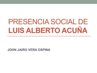 PRESENCIA SOCIAL DE
LUIS ALBERTO ACUÑA
JOHN JAIRO VERA OSPINA
 
