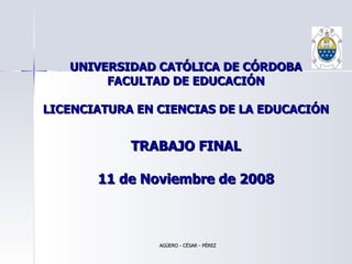 UNIVERSIDAD CATÓLICA DE CÓRDOBA FACULTAD DE EDUCACIÓN LICENCIATURA EN CIENCIAS DE LA EDUCACIÓN TRABAJO FINAL 11 de Noviembre de 2008 AGÜERO - CÉSAR - PÉREZ 