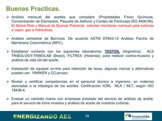 13
Buenas Practicas.
 Análisis mensual del aceites que considere (Propiedades Físico Químicas,
Concentración de Elementos, Paquete de Aditivos y Conteo de Partículas ISO 4406:99).
El Global Risk y Manual de Buenas Prácticas solicitan monitoreo mensual para turbinas
a vapor, gas e hidráulicas.
 Análisis semestral de Barnices. De acuerdo ASTM D7843-12 Análisis Parche de
Membrana Colorimétrica (MPC).
 Establecer contacto con los siguientes laboratorios: TESTOIL (Argentina), ALS
TRIBOLOGY-TRIBOLAB (Brasil), FILTREX (Holanda); para realizar contra-muestra y
análisis de vida útil del aceite.
 Instalación de equipos on-line para retención de lacas, algunas marcar y alternativas
pueden ser: PARKER y CCJensen.
 Nivelar y certificar competencias en el personal técnico e ingeniero, en materias
asociadas a la tribología de los aceites. Certificación ICML MLA / MLT, según ISO
18436-4.
 Evaluar un contrato marco con empresas prestado del servicio de análisis de aceite,
para el servicio de toma muestra y análisis de aceite de nuestras turbinas.
 