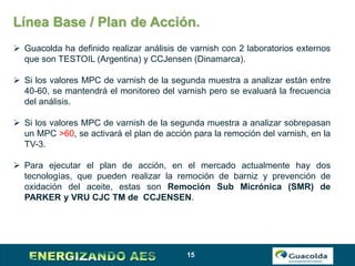 15
Línea Base / Plan de Acción.
 Guacolda ha definido realizar análisis de varnish con 2 laboratorios externos
que son TESTOIL (Argentina) y CCJensen (Dinamarca).
 Si los valores MPC de varnish de la segunda muestra a analizar están entre
40-60, se mantendrá el monitoreo del varnish pero se evaluará la frecuencia
del análisis.
 Si los valores MPC de varnish de la segunda muestra a analizar sobrepasan
un MPC >60, se activará el plan de acción para la remoción del varnish, en la
TV-3.
 Para ejecutar el plan de acción, en el mercado actualmente hay dos
tecnologías, que pueden realizar la remoción de barniz y prevención de
oxidación del aceite, estas son Remoción Sub Micrónica (SMR) de
PARKER y VRU CJC TM de CCJENSEN.
 