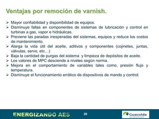 20
Ventajas por remoción de varnish.
 Mayor confiabilidad y disponibilidad de equipos.
 Disminuye fallas en componentes de sistemas de lubricación y control en
turbinas a gas, vapor e hidráulicas.
 Previene las paradas inesperadas del sistemas, equipos y reduce los costos
de mantenimiento.
 Alarga la vida útil del aceite, aditivos y componentes (cojinetes, juntas,
válvulas, servo, etc…)
 Baja la cantidad de purgas del sistema y limpieza de depósitos de aceite.
 Los valores de MPC desciende a niveles según norma.
 Mejora en el comportamiento de variables tales como, presión flujo y
temperatura.
 Disminuye el funcionamiento errático de dispositivos de mando y control.
 