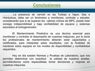 Conclusiones
…………La presencia de varnish en las Turbias a Vapor, Gas e
Hidráulicas, debe ser un fenómeno a monitorear, controlar y estudiar,
considerando que si se superan los valores críticos de MPC, puede traer
consigo indisponibilidad y baja confiabilidad de equipos y sistemas
asociados al turbogenerador.
El Mantenimiento Predictivo es una técnica esencial para
monitorear y controlar el desempeño de nuestras máquinas, por lo tanto
los profesionales de mantenimiento deberán estar capacitados y
certificados, para interpretar estos resultados, con la finalidad de
mantener estos equipos en los niveles de disponibilidad y confiabilidad
requeridos.
Hoy en día existen Normas y Pruebas de Laboratorio, que nos
permiten determinar con exactitud la calidad de nuestros aceites,
permitiéndonos como especialistas tomar decisiones y mejoras en
nuestras máquinas.
 