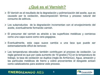 5
¿Qué es el Varnish?
 El Varnish es el resultado de la degradación y polimerización del aceite, que es
causado por la oxidación, descomposición térmica y proceso natural del
consumo de aditivos.
 Los subproductos de la degradación incrementan con el envejecimiento del
aceite, eventualmente formando varnish.
 El precursor del varnish es atraído a las superficies metálicas y comienza
como una capa suave como cera pegajosa.
 Eventualmente, esta capa suave cambia a una laca que puede ser
extremadamente difícil de remover.
 Las temperaturas elevadas también contribuyen al proceso de oxidación. La
regla general es que por cada aumento de 10 grados [°C] en la temperatura de
trabajo, la tasa de oxidación se duplica (regla de Arrhenius). Agua, aireación y
las partículas metálicas de hierro y cobre provenientes el desgaste actúan
como catalizadores para acelerar este proceso.
 