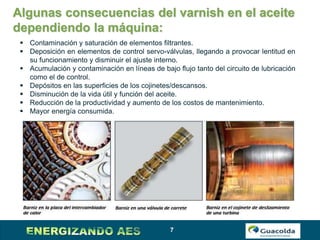7
Algunas consecuencias del varnish en el aceite
dependiendo la máquina:
 Contaminación y saturación de elementos filtrantes.
 Deposición en elementos de control servo-válvulas, llegando a provocar lentitud en
su funcionamiento y disminuir el ajuste interno.
 Acumulación y contaminación en líneas de bajo flujo tanto del circuito de lubricación
como el de control.
 Depósitos en las superficies de los cojinetes/descansos.
 Disminución de la vida útil y función del aceite.
 Reducción de la productividad y aumento de los costos de mantenimiento.
 Mayor energía consumida.
 