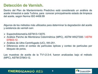 9
Detección de Varnish.
Dentro del Plan de Mantenimiento Predictivo está considerado un análisis de
aceite trimestral a cada Turbina, para conocer principalmente estado de limpieza
del aceite, según Norma ISO 4406:99
Algunos de los métodos más utilizados para determinar la degradación del aceite
y existencia de varnish son:
 Espectrofotometría ASTM D-13070.
 Análisis Parche de Membrana Colorimétrica (MPC), ASTM WK27308 / ASTM
D7843-12.
 Análisis de Ultra Centrifugado (UC), IWI-251.
 Diferencia entre el conteo de partículas ópticas y conteo de partículas por
bloqueo de poros.
Las muestras de aceite de la TV1-2-3-4; fueron analizadas bajo el método
(MPC), ASTM D7843-12.
 