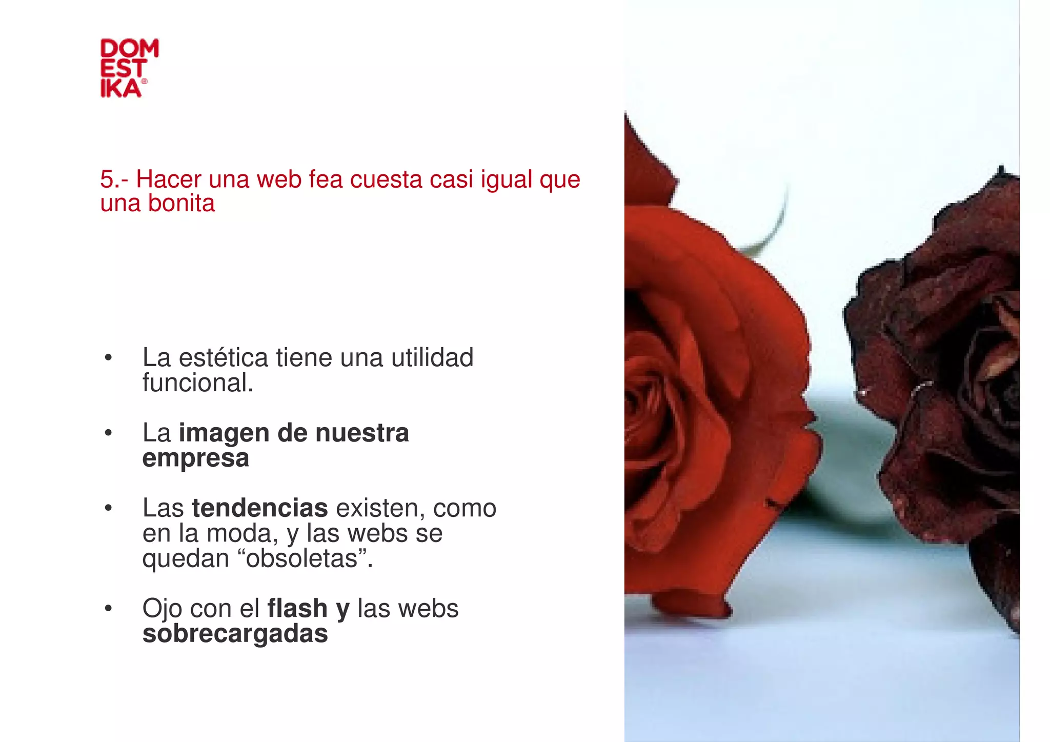5.- Hacer una web fea cuesta casi igual que
una bonita




•   La estética tiene una utilidad
    funcional.                                IMAGEN
•   La imagen de nuestra
    empresa
•   Las tendencias existen, como
    en la moda, y las webs se
    quedan “obsoletas”.
•   Ojo con el flash y las webs
    sobrecargadas
 