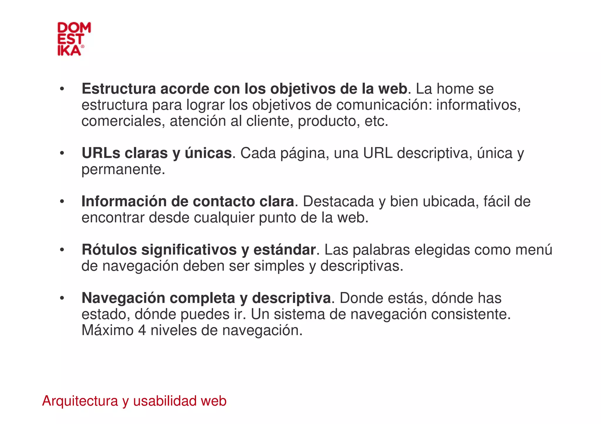 •   Estructura acorde con los objetivos de la web. La home se
      estructura para lograr los objetivos de comunicación: informativos,
      comerciales, atención al cliente, producto, etc.

  •   URLs claras y únicas. Cada página, una URL descriptiva, única y
      permanente.

  •   Información de contacto clara. Destacada y bien ubicada, fácil de
      encontrar desde cualquier punto de la web.

  •   Rótulos significativos y estándar. Las palabras elegidas como menú
      de navegación deben ser simples y descriptivas.

  •   Navegación completa y descriptiva. Donde estás, dónde has
      estado, dónde puedes ir. Un sistema de navegación consistente.
      Máximo 4 niveles de navegación.



Arquitectura y usabilidad web
 