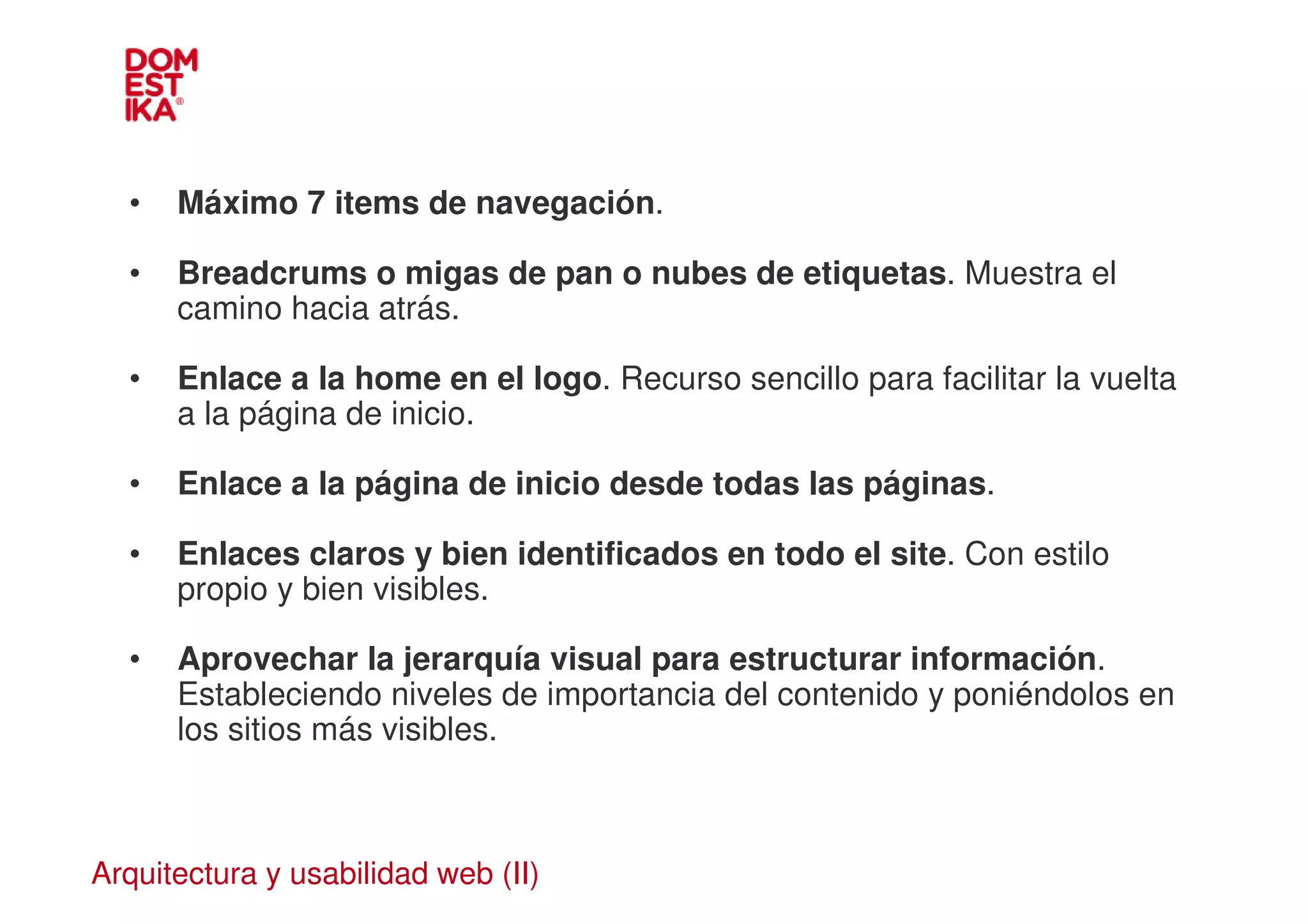 •   Máximo 7 items de navegación.

  •   Breadcrums o migas de pan o nubes de etiquetas. Muestra el
      camino hacia atrás.

  •   Enlace a la home en el logo. Recurso sencillo para facilitar la vuelta
      a la página de inicio.

  •   Enlace a la página de inicio desde todas las páginas.

  •   Enlaces claros y bien identificados en todo el site. Con estilo
      propio y bien visibles.

  •   Aprovechar la jerarquía visual para estructurar información.
      Estableciendo niveles de importancia del contenido y poniéndolos en
      los sitios más visibles.



Arquitectura y usabilidad web (II)
 