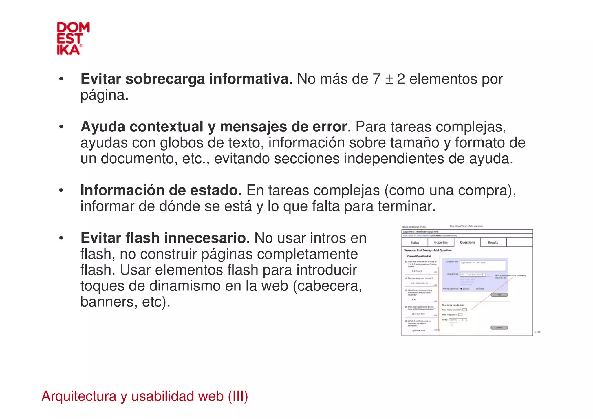 •   Evitar sobrecarga informativa. No más de 7 ± 2 elementos por
      página.

  •   Ayuda contextual y mensajes de error. Para tareas complejas,
      ayudas con globos de texto, información sobre tamaño y formato de
      un documento, etc., evitando secciones independientes de ayuda.

  •   Información de estado. En tareas complejas (como una compra),
      informar de dónde se está y lo que falta para terminar.

  •   Evitar flash innecesario. No usar intros en
      flash, no construir páginas completamente
      flash. Usar elementos flash para introducir
      toques de dinamismo en la web (cabecera,
      banners, etc).




Arquitectura y usabilidad web (III)
 