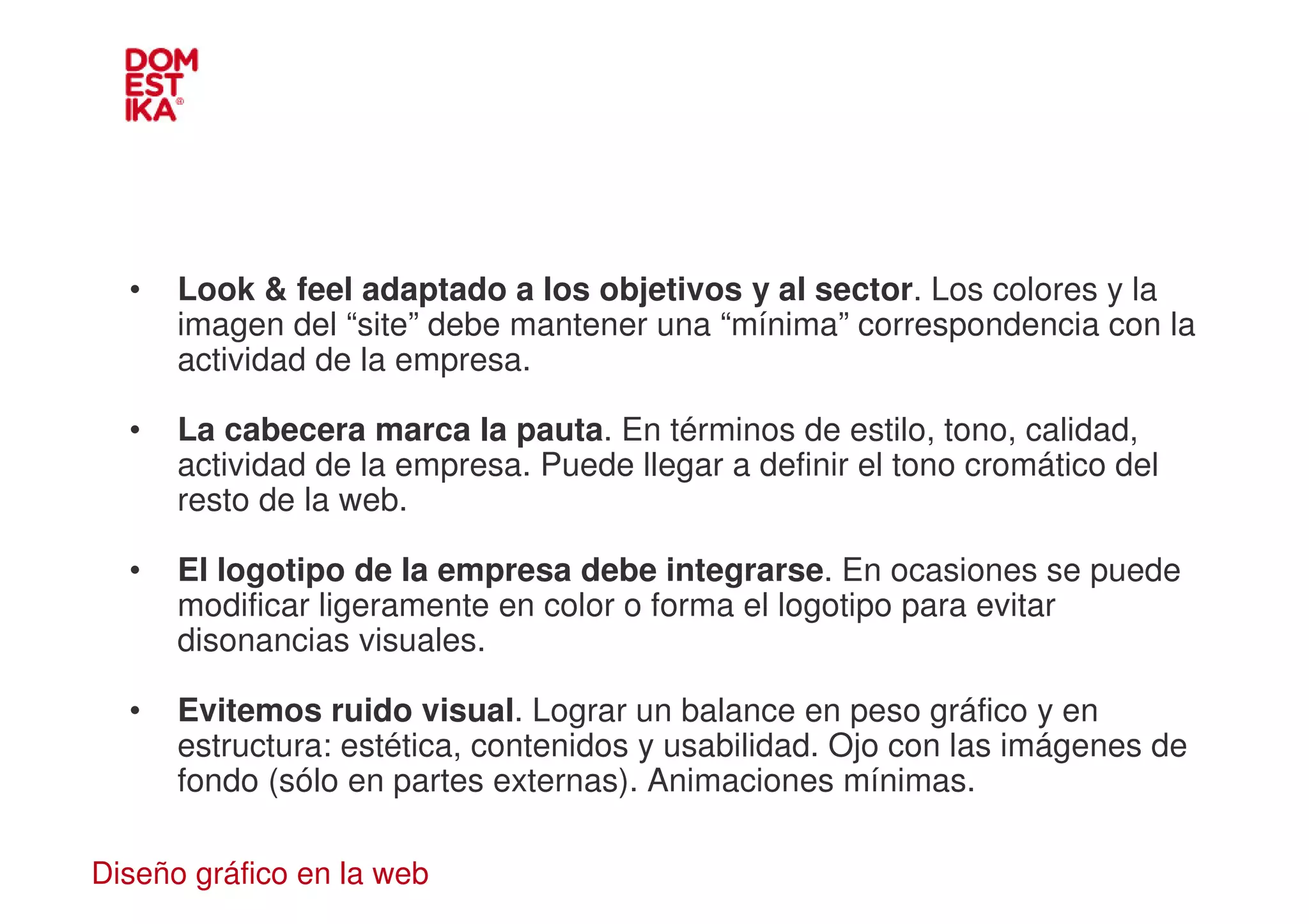•   Look & feel adaptado a los objetivos y al sector. Los colores y la
      imagen del “site” debe mantener una “mínima” correspondencia con la
      actividad de la empresa.

  •   La cabecera marca la pauta. En términos de estilo, tono, calidad,
      actividad de la empresa. Puede llegar a definir el tono cromático del
      resto de la web.

  •   El logotipo de la empresa debe integrarse. En ocasiones se puede
      modificar ligeramente en color o forma el logotipo para evitar
      disonancias visuales.

  •   Evitemos ruido visual. Lograr un balance en peso gráfico y en
      estructura: estética, contenidos y usabilidad. Ojo con las imágenes de
      fondo (sólo en partes externas). Animaciones mínimas.

Diseño gráfico en la web
 
