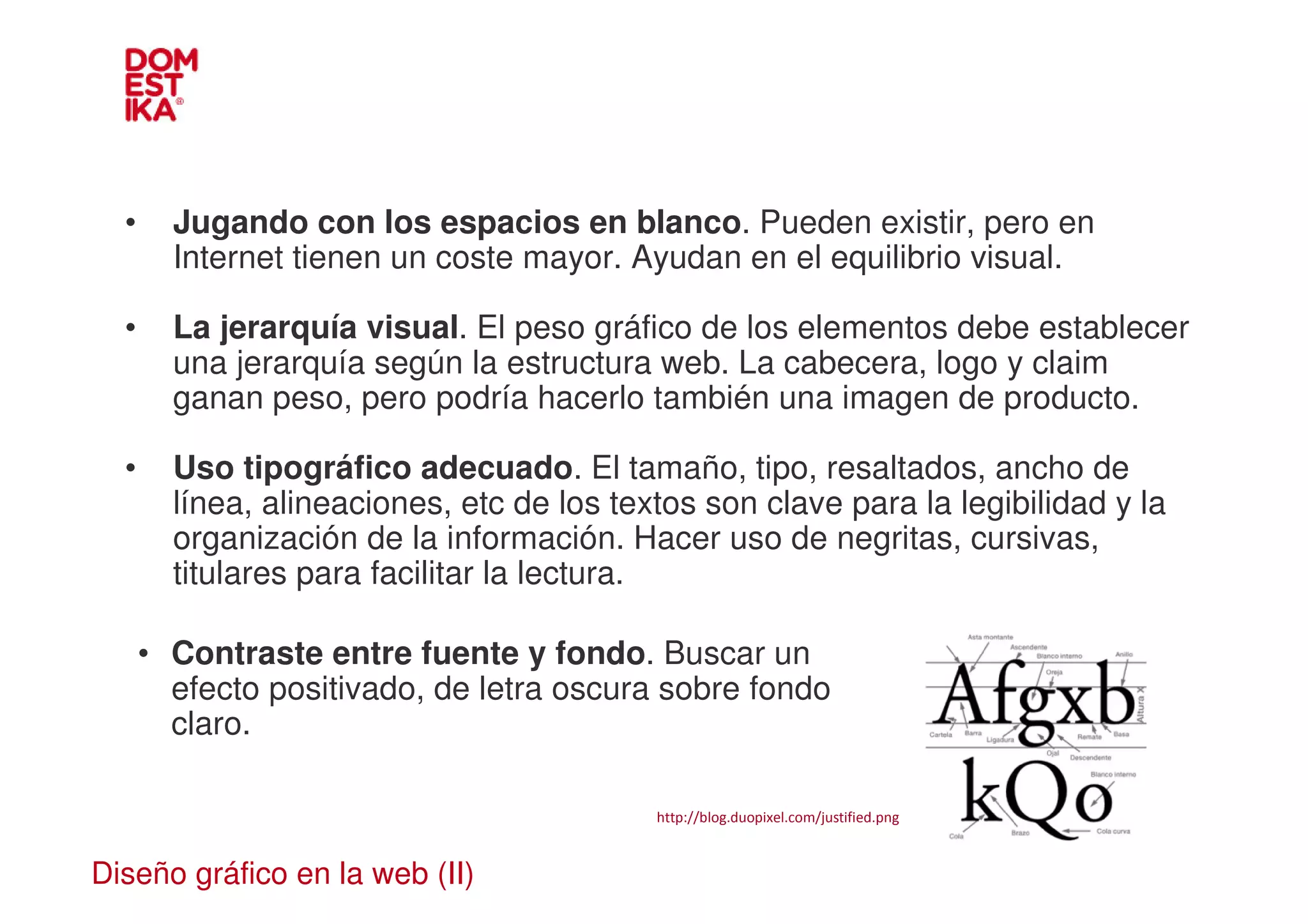 •     Jugando con los espacios en blanco. Pueden existir, pero en
        Internet tienen un coste mayor. Ayudan en el equilibrio visual.

  •     La jerarquía visual. El peso gráfico de los elementos debe establecer
        una jerarquía según la estructura web. La cabecera, logo y claim
        ganan peso, pero podría hacerlo también una imagen de producto.

  •     Uso tipográfico adecuado. El tamaño, tipo, resaltados, ancho de
        línea, alineaciones, etc de los textos son clave para la legibilidad y la
        organización de la información. Hacer uso de negritas, cursivas,
        titulares para facilitar la lectura.

      • Contraste entre fuente y fondo. Buscar un
        efecto positivado, de letra oscura sobre fondo
        claro.

                                           http://blog.duopixel.com/justified.png


Diseño gráfico en la web (II)
 