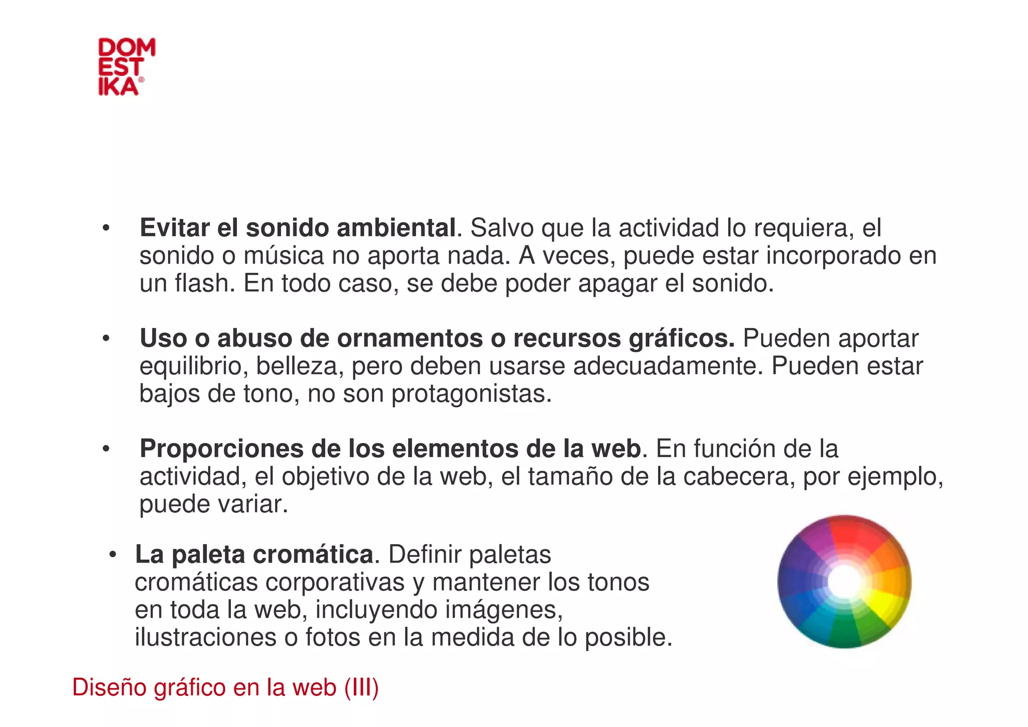 •   Evitar el sonido ambiental. Salvo que la actividad lo requiera, el
      sonido o música no aporta nada. A veces, puede estar incorporado en
      un flash. En todo caso, se debe poder apagar el sonido.

  •   Uso o abuso de ornamentos o recursos gráficos. Pueden aportar
      equilibrio, belleza, pero deben usarse adecuadamente. Pueden estar
      bajos de tono, no son protagonistas.

  •   Proporciones de los elementos de la web. En función de la
      actividad, el objetivo de la web, el tamaño de la cabecera, por ejemplo,
      puede variar.
   • La paleta cromática. Definir paletas
     cromáticas corporativas y mantener los tonos
     en toda la web, incluyendo imágenes,
     ilustraciones o fotos en la medida de lo posible.
Diseño gráfico en la web (III)
 