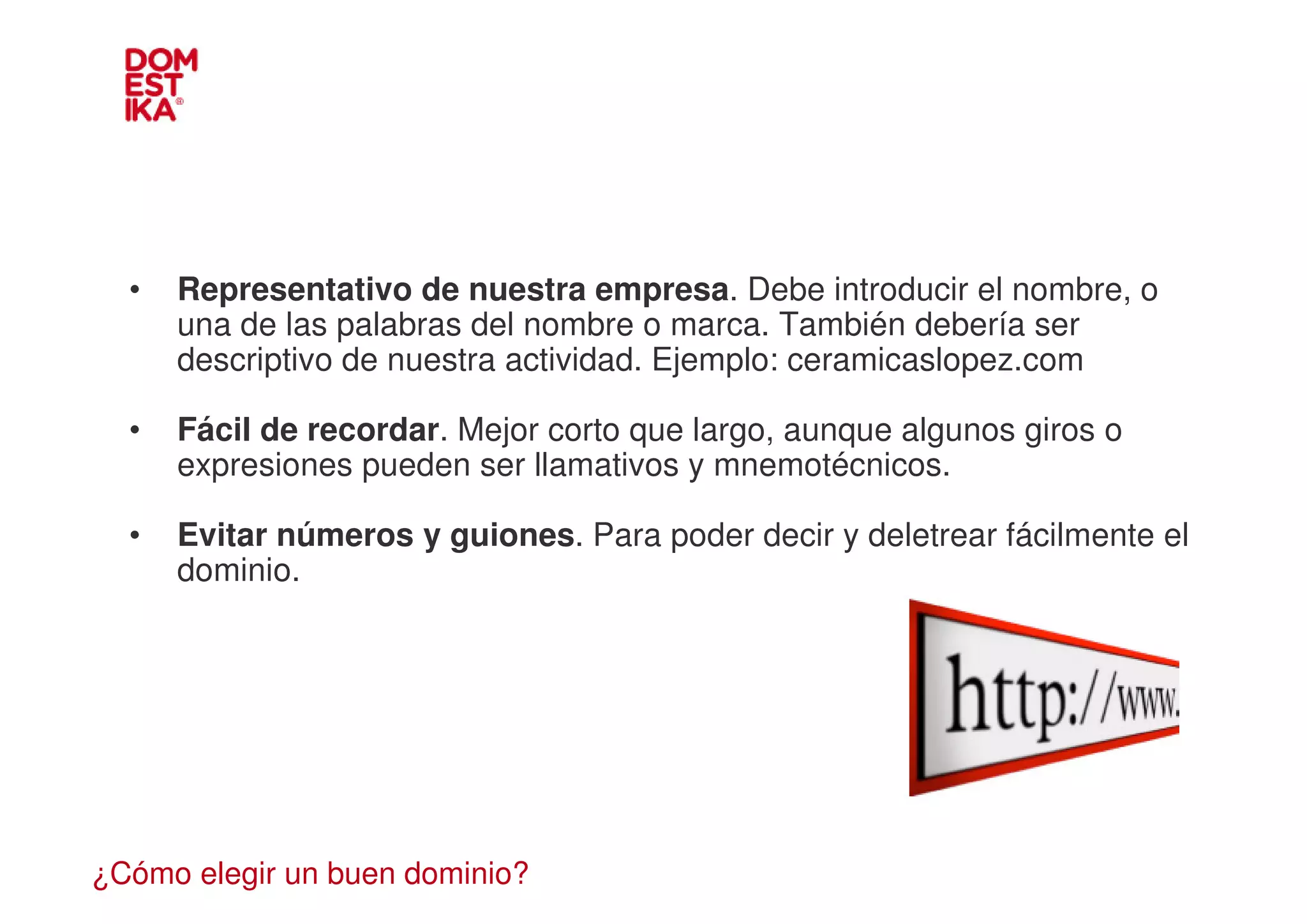 •   Representativo de nuestra empresa. Debe introducir el nombre, o
      una de las palabras del nombre o marca. También debería ser
      descriptivo de nuestra actividad. Ejemplo: ceramicaslopez.com

  •   Fácil de recordar. Mejor corto que largo, aunque algunos giros o
      expresiones pueden ser llamativos y mnemotécnicos.

  •   Evitar números y guiones. Para poder decir y deletrear fácilmente el
      dominio.




¿Cómo elegir un buen dominio?
 