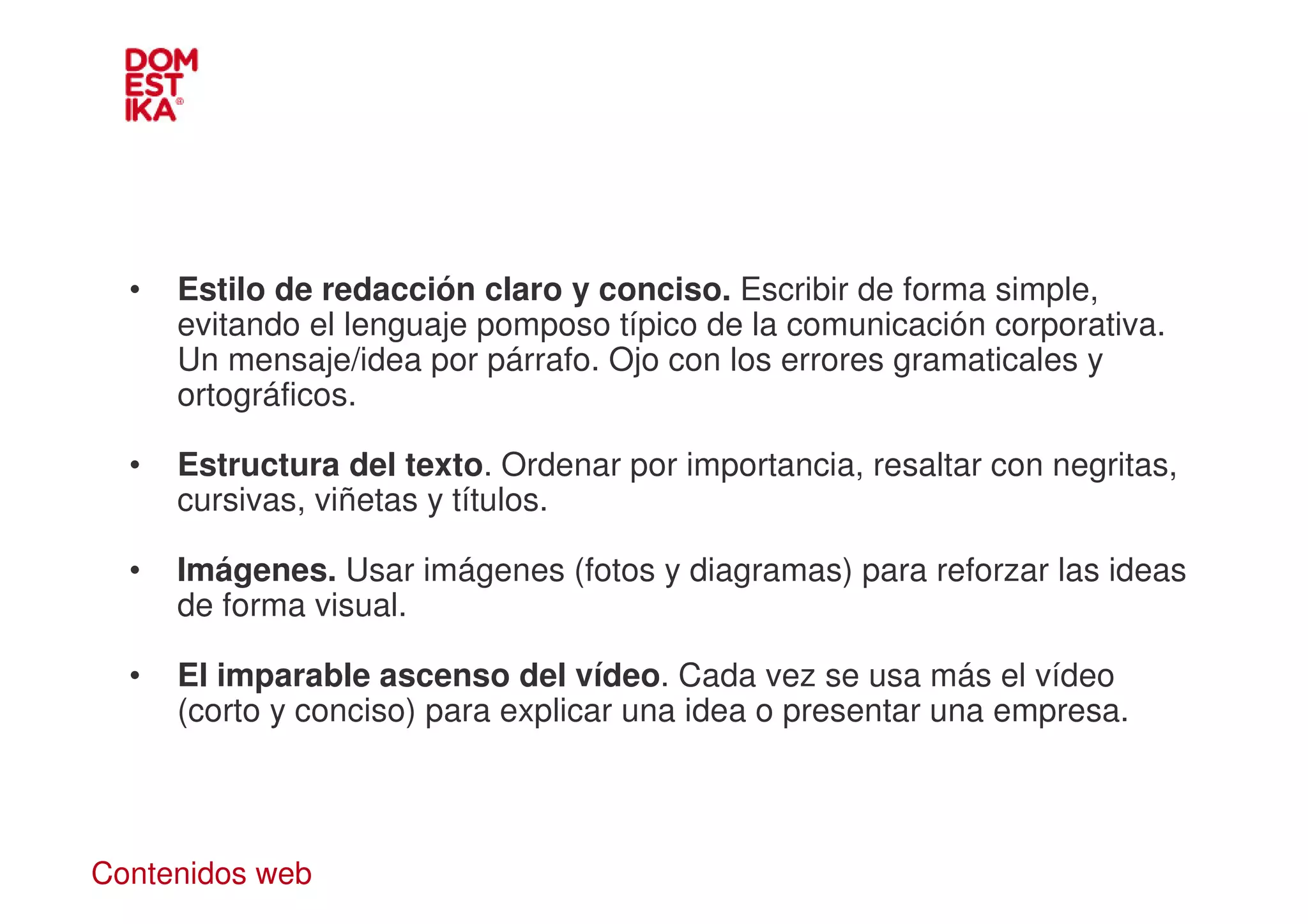 •   Estilo de redacción claro y conciso. Escribir de forma simple,
      evitando el lenguaje pomposo típico de la comunicación corporativa.
      Un mensaje/idea por párrafo. Ojo con los errores gramaticales y
      ortográficos.

  •   Estructura del texto. Ordenar por importancia, resaltar con negritas,
      cursivas, viñetas y títulos.

  •   Imágenes. Usar imágenes (fotos y diagramas) para reforzar las ideas
      de forma visual.

  •   El imparable ascenso del vídeo. Cada vez se usa más el vídeo
      (corto y conciso) para explicar una idea o presentar una empresa.




Contenidos web
 