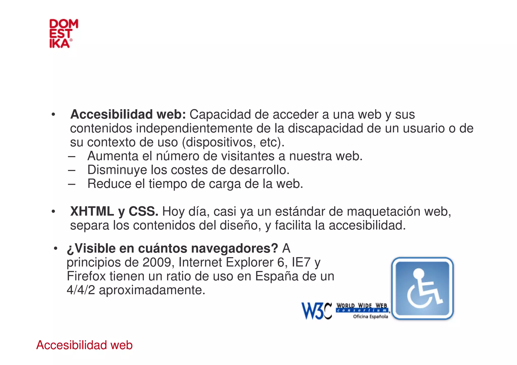 •   Accesibilidad web: Capacidad de acceder a una web y sus
      contenidos independientemente de la discapacidad de un usuario o de
      su contexto de uso (dispositivos, etc).
      – Aumenta el número de visitantes a nuestra web.
      – Disminuye los costes de desarrollo.
      – Reduce el tiempo de carga de la web.

  •   XHTML y CSS. Hoy día, casi ya un estándar de maquetación web,
      separa los contenidos del diseño, y facilita la accesibilidad.
   • ¿Visible en cuántos navegadores? A
     principios de 2009, Internet Explorer 6, IE7 y
     Firefox tienen un ratio de uso en España de un
     4/4/2 aproximadamente.



Accesibilidad web
 
