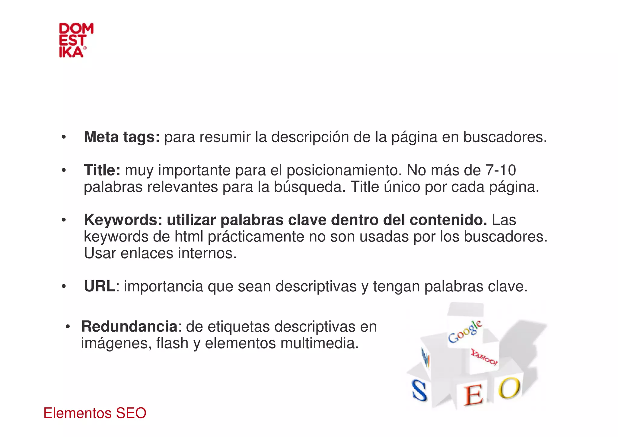•   Meta tags: para resumir la descripción de la página en buscadores.

  •   Title: muy importante para el posicionamiento. No más de 7-10
      palabras relevantes para la búsqueda. Title único por cada página.

  •   Keywords: utilizar palabras clave dentro del contenido. Las
      keywords de html prácticamente no son usadas por los buscadores.
      Usar enlaces internos.

  •   URL: importancia que sean descriptivas y tengan palabras clave.

  • Redundancia: de etiquetas descriptivas en
    imágenes, flash y elementos multimedia.



Elementos SEO
 
