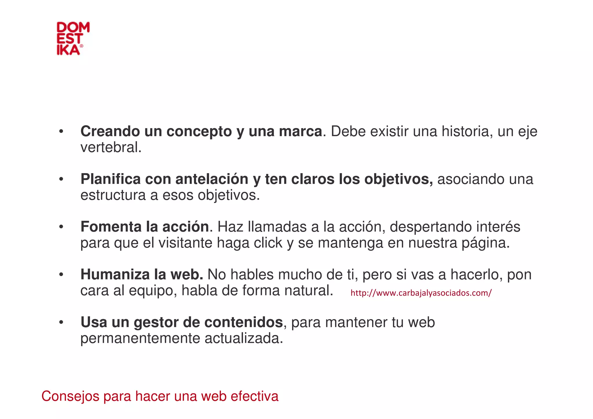 •   Creando un concepto y una marca. Debe existir una historia, un eje
      vertebral.

  •   Planifica con antelación y ten claros los objetivos, asociando una
      estructura a esos objetivos.

  •   Fomenta la acción. Haz llamadas a la acción, despertando interés
      para que el visitante haga click y se mantenga en nuestra página.

  •   Humaniza la web. No hables mucho de ti, pero si vas a hacerlo, pon
      cara al equipo, habla de forma natural. http://www.carbajalyasociados.com/

  •   Usa un gestor de contenidos, para mantener tu web
      permanentemente actualizada.


Consejos para hacer una web efectiva
 