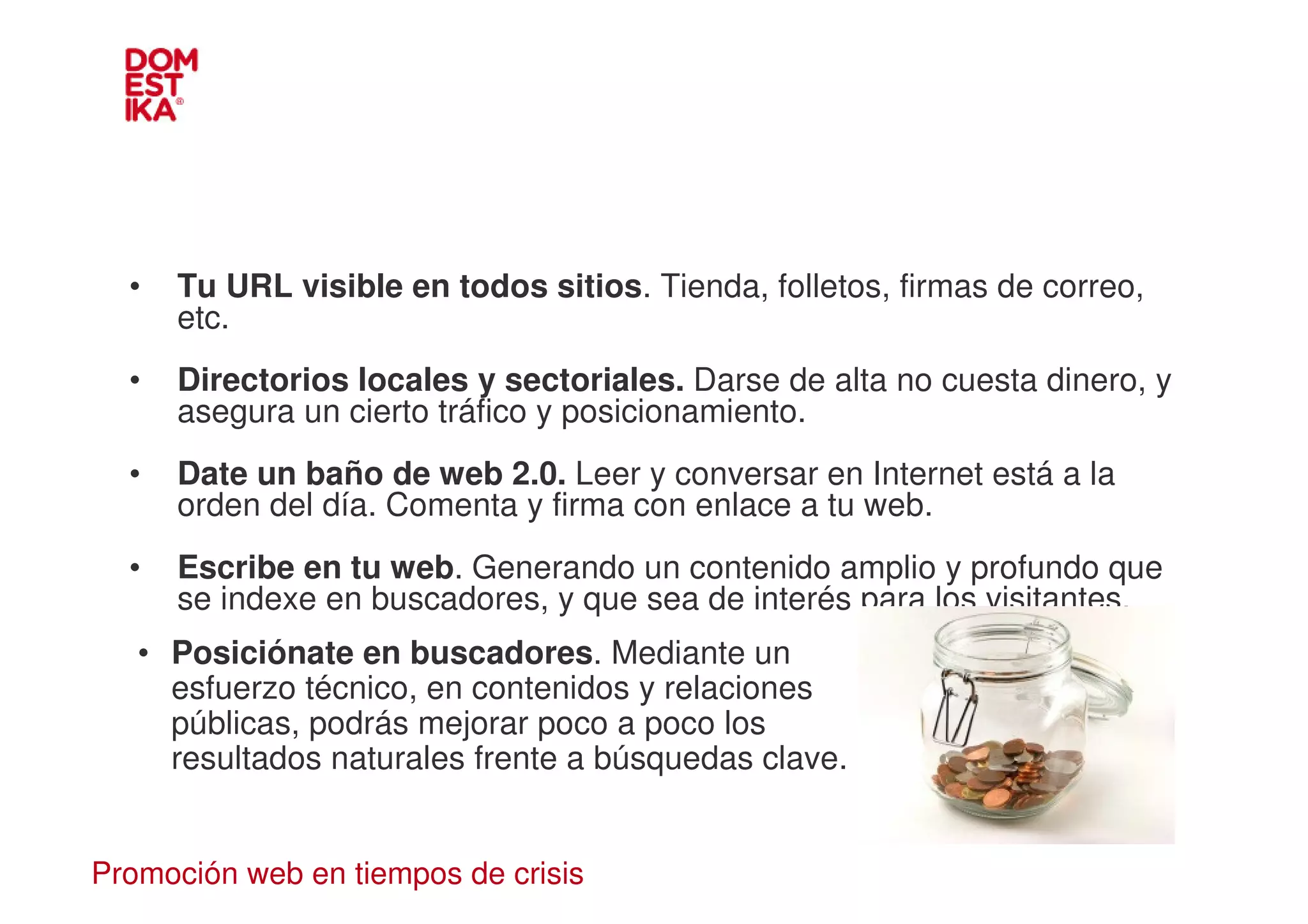 •   Tu URL visible en todos sitios. Tienda, folletos, firmas de correo,
      etc.
  •   Directorios locales y sectoriales. Darse de alta no cuesta dinero, y
      asegura un cierto tráfico y posicionamiento.
  •   Date un baño de web 2.0. Leer y conversar en Internet está a la
      orden del día. Comenta y firma con enlace a tu web.
  •   Escribe en tu web. Generando un contenido amplio y profundo que
      se indexe en buscadores, y que sea de interés para los visitantes.
   • Posiciónate en buscadores. Mediante un
     esfuerzo técnico, en contenidos y relaciones
     públicas, podrás mejorar poco a poco los
     resultados naturales frente a búsquedas clave.


Promoción web en tiempos de crisis
 