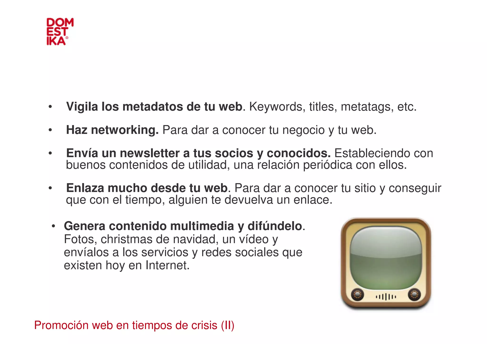 •   Vigila los metadatos de tu web. Keywords, titles, metatags, etc.
  •   Haz networking. Para dar a conocer tu negocio y tu web.
  •   Envía un newsletter a tus socios y conocidos. Estableciendo con
      buenos contenidos de utilidad, una relación periódica con ellos.
  •   Enlaza mucho desde tu web. Para dar a conocer tu sitio y conseguir
      que con el tiempo, alguien te devuelva un enlace.

   • Genera contenido multimedia y difúndelo.
     Fotos, christmas de navidad, un vídeo y
     envíalos a los servicios y redes sociales que
     existen hoy en Internet.



Promoción web en tiempos de crisis (II)
 