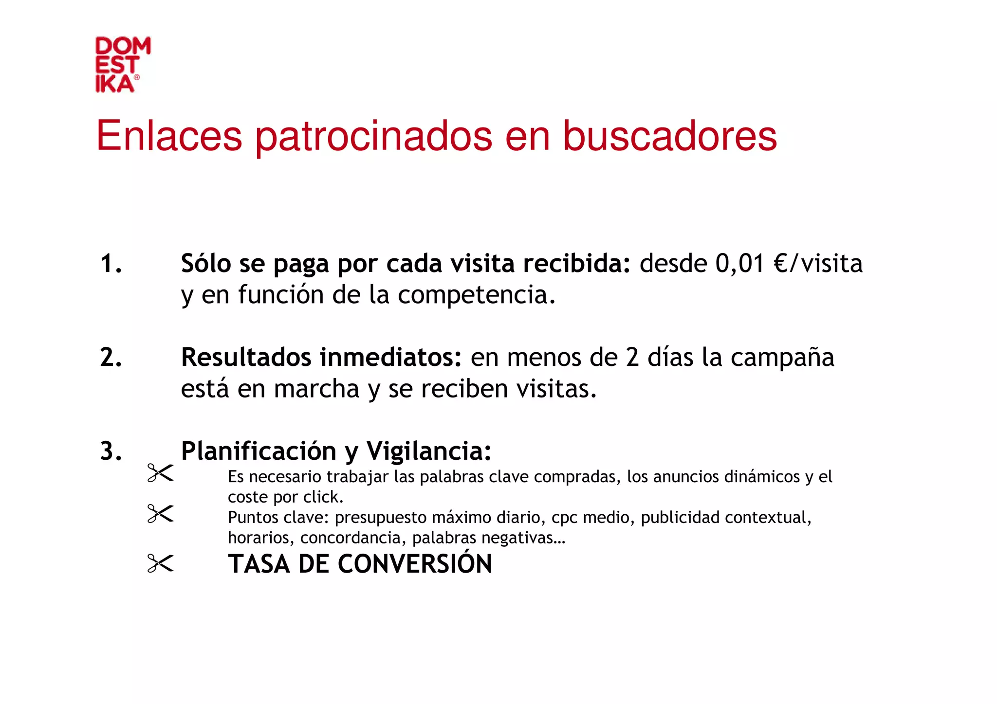 Enlaces patrocinados en buscadores

1.   Sólo se paga por cada visita recibida: desde 0,01 €/visita
     y en función de la competencia.

2.   Resultados inmediatos: en menos de 2 días la campaña
     está en marcha y se reciben visitas.

3.   Planificación y Vigilancia:
         Es necesario trabajar las palabras clave compradas, los anuncios dinámicos y el
         coste por click.
         Puntos clave: presupuesto máximo diario, cpc medio, publicidad contextual,
         horarios, concordancia, palabras negativas…
         TASA DE CONVERSIÓN
 