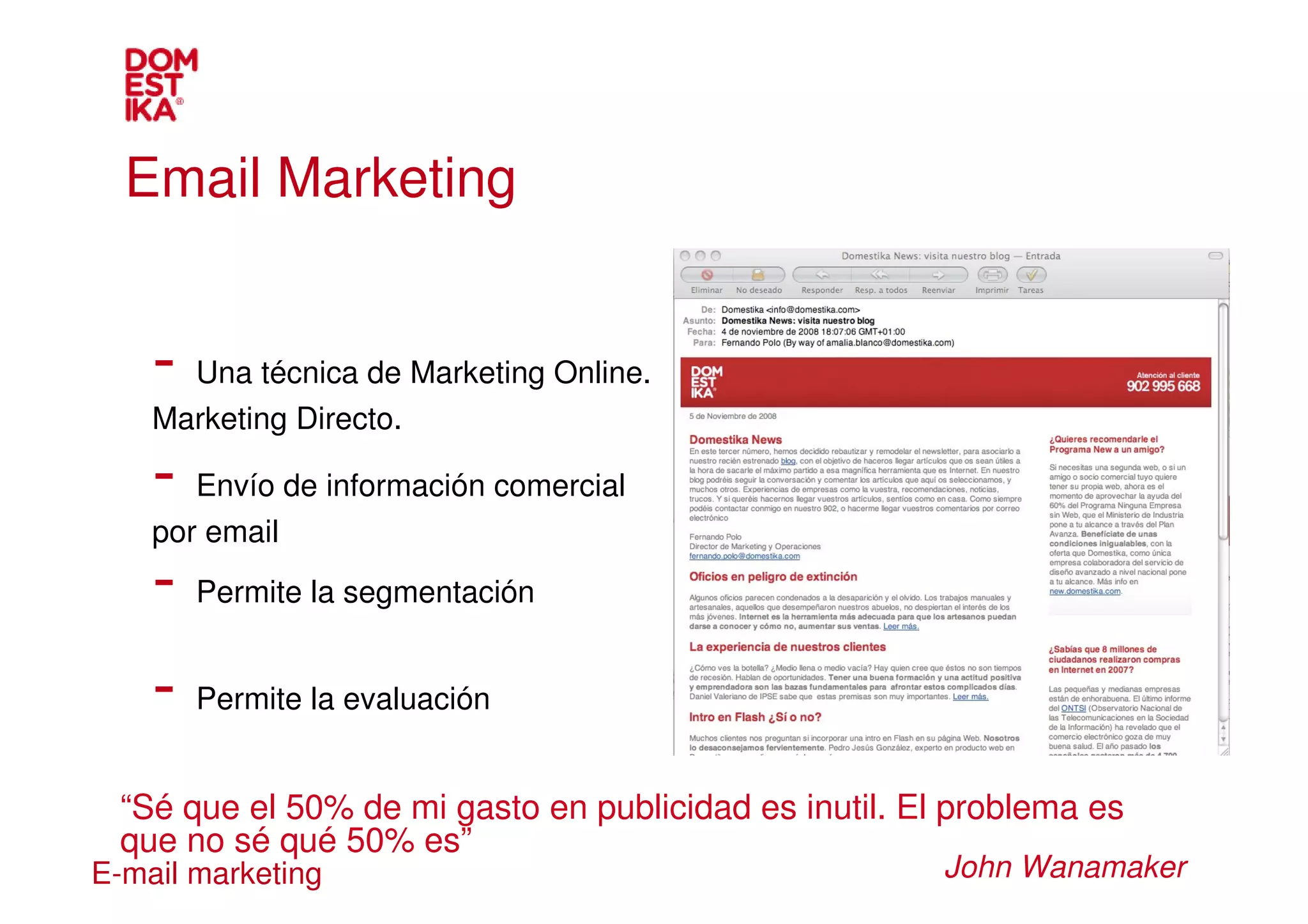 Email Marketing


    - Una técnica de Marketing Online.
    Marketing Directo.

    - Envío de información comercial
    por email
    - Permite la segmentación
    - Permite la evaluación
  “Sé que el 50% de mi gasto en publicidad es inutil. El problema es
  que no sé qué 50% es”
E-mail marketing                                        John Wanamaker
 