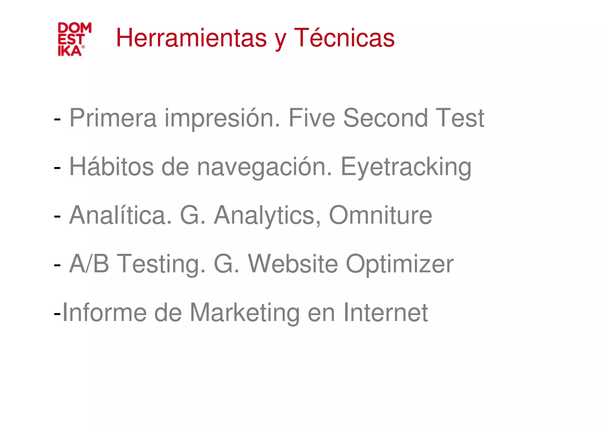 Herramientas y Técnicas


- Primera impresión. Five Second Test
- Hábitos de navegación. Eyetracking
- Analítica. G. Analytics, Omniture
- A/B Testing. G. Website Optimizer
-Informe de Marketing en Internet
 