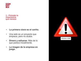 1.- Préstale la  importancia  que merece La primera clave es el cariño.   Una web es un proyecto que empieza, pero no acaba. Dinero y esfuerzo . Más de lo que parece inicialmente.  La imagen de la empresa en juego . 