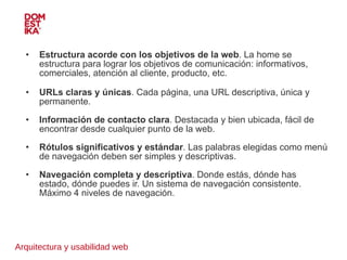 Arquitectura y usabilidad web Estructura acorde con los objetivos de la web . La home se estructura para lograr los objetivos de comunicación: informativos, comerciales, atención al cliente, producto, etc.  URLs claras y únicas . Cada página, una URL descriptiva, única y permanente. Información de contacto clara . Destacada y bien ubicada, fácil de encontrar desde cualquier punto de la web. Rótulos significativos y estándar . Las palabras elegidas como menú de navegación deben ser simples y descriptivas. Navegación completa y descriptiva . Donde estás, dónde has estado, dónde puedes ir. Un sistema de navegación consistente. Máximo 4 niveles de navegación. 