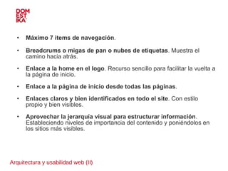 Arquitectura y usabilidad web (II) Máximo 7 items de navegación .  Breadcrums o migas de pan o nubes de etiquetas . Muestra el camino hacia atrás. Enlace a la home en el logo . Recurso sencillo para facilitar la vuelta a la página de inicio. Enlace a la página de inicio desde todas las páginas . Enlaces claros y bien identificados en todo el site . Con estilo propio y bien visibles. Aprovechar la jerarquía visual para estructurar información . Estableciendo niveles de importancia del contenido y poniéndolos en los sitios más visibles. 