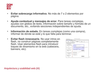 Arquitectura y usabilidad web (III) Evitar sobrecarga informativa . No más de 7 ± 2 elementos por página. Ayuda contextual y mensajes de error . Para tareas complejas, ayudas con globos de texto, información sobre tamaño y formato de un documento, etc., evitando secciones independientes de ayuda. Información de estado.  En tareas complejas (como una compra), informar de dónde se está y lo que falta para terminar.  Evitar flash innecesario . No usar intros en  flash, no construir páginas completamente  flash. Usar elementos flash para introducir  toques de dinamismo en la web (cabecera,  banners, etc). 