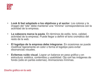 Diseño gráfico en la web Look & feel adaptado a los objetivos y al sector . Los colores y la imagen del “site” debe mantener una “mínima” correspondencia con la actividad de la empresa. La cabecera marca la pauta . En términos de estilo, tono, calidad, actividad de la empresa. Puede llegar a definir el tono cromático del resto de la web. El logotipo de la empresa debe integrarse . En ocasiones se puede modificar ligeramente en color o forma el logotipo para evitar disonancias visuales. Evitemos ruido visual . Lograr un balance en peso gráfico y en estructura: estética, contenidos y usabilidad. Ojo con las imágenes de fondo (sólo en partes externas). Animaciones mínimas. 