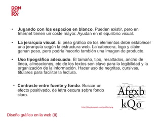 Diseño gráfico en la web (II) Jugando con los espacios en blanco . Pueden existir, pero en Internet tienen un coste mayor. Ayudan en el equilibrio visual. La jerarquía visual . El peso gráfico de los elementos debe establecer una jerarquía según la estructura web. La cabecera, logo y claim ganan peso, pero podría hacerlo también una imagen de producto. Uso tipográfico adecuado . El tamaño, tipo, resaltados, ancho de línea, alineaciones, etc de los textos son clave para la legibilidad y la organización de la información. Hacer uso de negritas, cursivas, titulares para facilitar la lectura.  Contraste entre fuente y fondo . Buscar un efecto positivado, de letra oscura sobre fondo claro. http://blog.duopixel.com/justified.png 