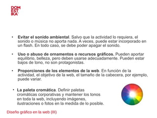 Diseño gráfico en la web (III) Evitar el sonido ambiental . Salvo que la actividad lo requiera, el sonido o música no aporta nada. A veces, puede estar incorporado en un flash. En todo caso, se debe poder apagar el sonido. Uso o abuso de ornamentos o recursos gráficos.  Pueden aportar equilibrio, belleza, pero deben usarse adecuadamente. Pueden estar bajos de tono, no son protagonistas. Proporciones de los elementos de la web . En función de la actividad, el objetivo de la web, el tamaño de la cabecera, por ejemplo, puede variar. La paleta cromática . Definir paletas cromáticas corporativas y mantener los tonos en toda la web, incluyendo imágenes, ilustraciones o fotos en la medida de lo posible. 