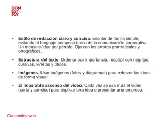 Contenidos web Estilo de redacción claro y conciso.  Escribir de forma simple, evitando el lenguaje pomposo típico de la comunicación corporativa. Un mensaje/idea por párrafo. Ojo con los errores gramaticales y ortográficos.  Estructura del texto . Ordenar por importancia, resaltar con negritas, cursivas, viñetas y títulos. Imágenes.  Usar imágenes (fotos y diagramas) para reforzar las ideas de forma visual.  El imparable ascenso del vídeo . Cada vez se usa más el vídeo (corto y conciso) para explicar una idea o presentar una empresa.  