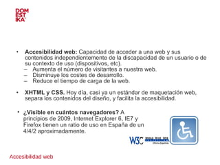 Accesibilidad web Accesibilidad web:  Capacidad de acceder a una web y sus contenidos independientemente de la discapacidad de un usuario o de su contexto de uso (dispositivos, etc). Aumenta el número de visitantes a nuestra web. Disminuye los costes de desarrollo. Reduce el tiempo de carga de la web. XHTML y CSS.  Hoy día, casi ya un estándar de maquetación web, separa los contenidos del diseño, y facilita la accesibilidad. ¿Visible en cuántos navegadores?  A principios de 2009, Internet Explorer 6, IE7 y Firefox tienen un ratio de uso en España de un 4/4/2 aproximadamente. 
