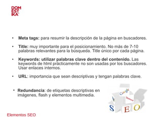 Elementos SEO Meta tags:  para resumir la descripción de la página en buscadores. Title:  muy importante para el posicionamiento. No más de 7-10 palabras relevantes para la búsqueda. Title único por cada página. Keywords: utilizar palabras clave dentro del contenido.  Las keywords de html prácticamente no son usadas por los buscadores. Usar enlaces internos. URL : importancia que sean descriptivas y tengan palabras clave. Redundancia : de etiquetas descriptivas en imágenes, flash y elementos multimedia. 