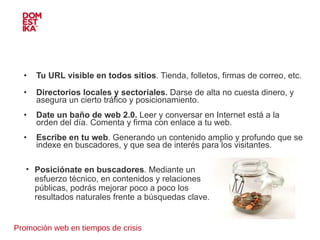 Promoción web en tiempos de crisis Tu URL visible en todos sitios . Tienda, folletos, firmas de correo, etc. Directorios locales y sectoriales.  Darse de alta no cuesta dinero, y asegura un cierto tráfico y posicionamiento. Date un baño de web 2.0.  Leer y conversar en Internet está a la orden del día. Comenta y firma con enlace a tu web.  Escribe en tu web . Generando un contenido amplio y profundo que se indexe en buscadores, y que sea de interés para los visitantes.  Posiciónate en buscadores . Mediante un esfuerzo técnico, en contenidos y relaciones públicas, podrás mejorar poco a poco los resultados naturales frente a búsquedas clave. 