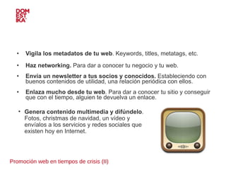 Promoción web en tiempos de crisis (II) Vigila los metadatos de tu web . Keywords, titles, metatags, etc. Haz networking.  Para dar a conocer tu negocio y tu web. Envía un newsletter a tus socios y conocidos.  Estableciendo con buenos contenidos de utilidad, una relación periódica con ellos. Enlaza mucho desde tu web . Para dar a conocer tu sitio y conseguir que con el tiempo, alguien te devuelva un enlace. Genera contenido multimedia y difúndelo . Fotos, christmas de navidad, un vídeo y envíalos a los servicios y redes sociales que existen hoy en Internet. 