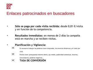 Sólo se paga por cada visita recibida:  desde 0,01 €/visita y en función de la competencia. Resultados inmediatos:  en menos de 2 días la campaña está en marcha y se reciben visitas. Planificación y Vigilancia:   Es necesario trabajar las palabras clave compradas, los anuncios dinámicos y el coste por click. Puntos clave: presupuesto máximo diario, cpc medio, publicidad contextual, horarios, concordancia, palabras negativas… TASA DE CONVERSIÓN Enlaces patrocinados en buscadores 