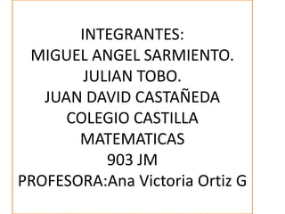 INTEGRANTES:
MIGUEL ANGEL SARMIENTO.
JULIAN TOBO.
JUAN DAVID CASTAÑEDA
COLEGIO CASTILLA
MATEMATICAS
903 JM
PROFESORA:Ana Victoria Ortiz G
 