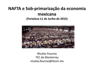 NAFTA e Sob-primarização da economia
mexicana
(Fortaleza 11 de Junho de 2015)
Nicolas Foucras
TEC de Monterrey
nicolas.foucras@itesm.mx
 
