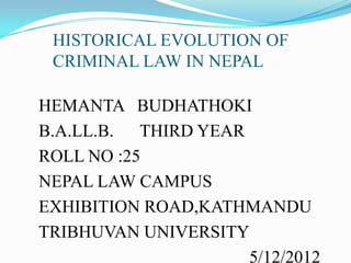 HISTORICAL EVOLUTION OF
CRIMINAL LAW IN NEPAL
HEMANTA BUDHATHOKI
B.A.LL.B. THIRD YEAR
ROLL NO :25
NEPAL LAW CAMPUS
EXHIBITION ROAD,KATHMANDU
TRIBHUVAN UNIVERSITY
5/12/2012
 